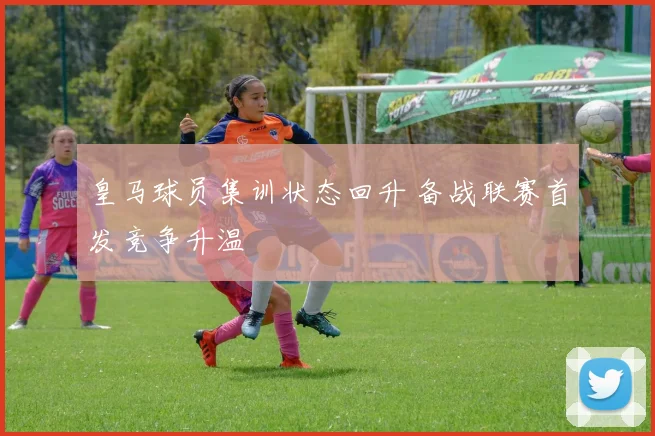 皇马球员集训状态回升 备战联赛首发竞争升温