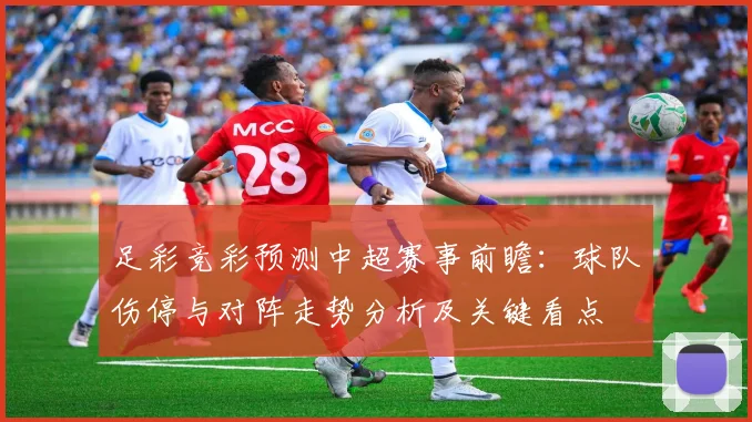 足彩竞彩预测中超赛事前瞻：球队伤停与对阵走势分析及关键看点