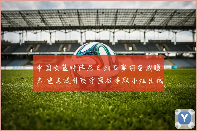 中国女篮对阵尼日利亚赛前备战曝光 重点提升防守篮板争取小组出线