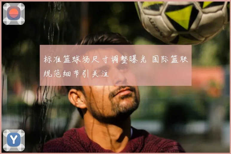 标准篮球场尺寸调整曝光 国际篮联规范细节引关注