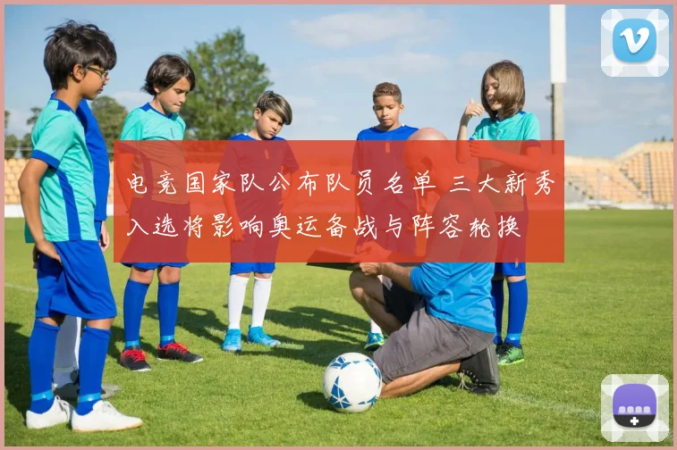 电竞国家队公布队员名单 三大新秀入选将影响奥运备战与阵容轮换