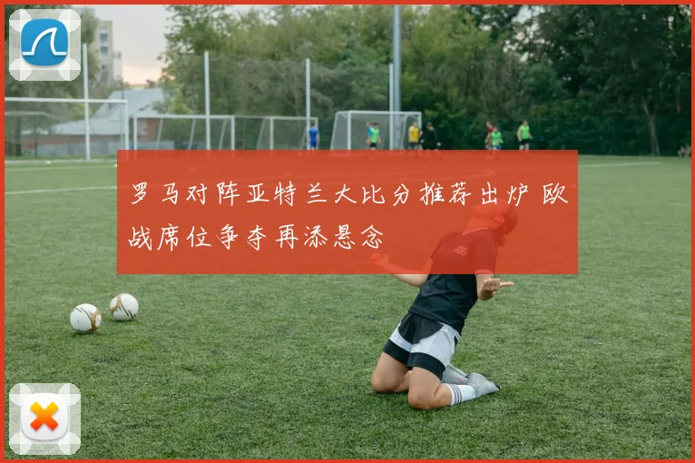 罗马对阵亚特兰大比分推荐出炉 欧战席位争夺再添悬念