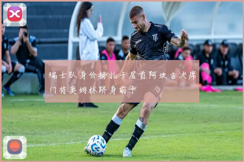 瑞士队身价榜扎卡居首阿坎吉次席门将奥姆林跻身前十