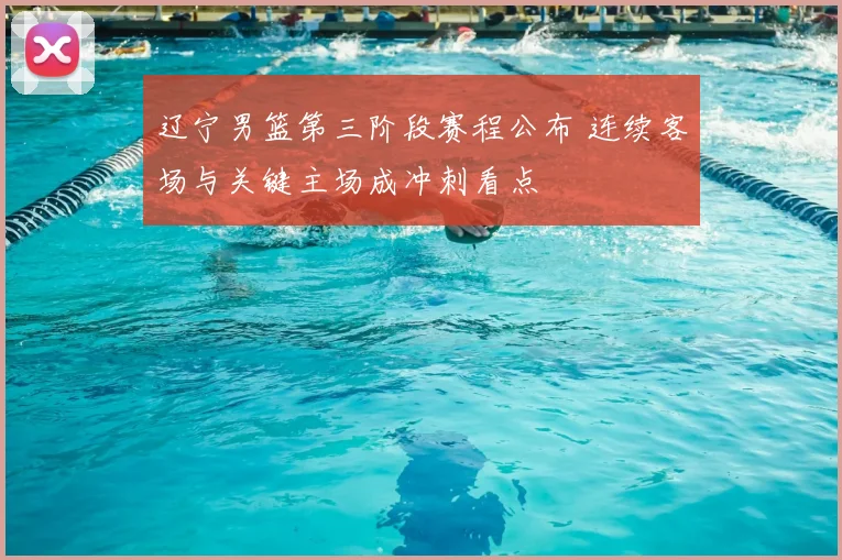 辽宁男篮第三阶段赛程公布 连续客场与关键主场成冲刺看点