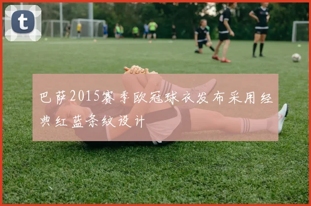 巴萨2015赛季欧冠球衣发布采用经典红蓝条纹设计