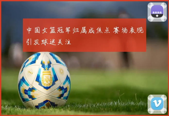 中国女篮冠军归属成焦点 赛场表现引发球迷关注