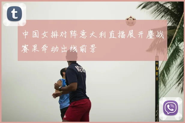 中国女排对阵意大利直播展开鏖战赛果牵动出线前景