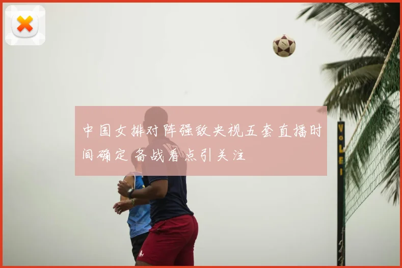 中国女排对阵强敌央视五套直播时间确定 备战看点引关注