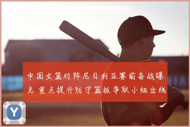 中国女篮对阵尼日利亚赛前备战曝光 重点提升防守篮板争取小组出线