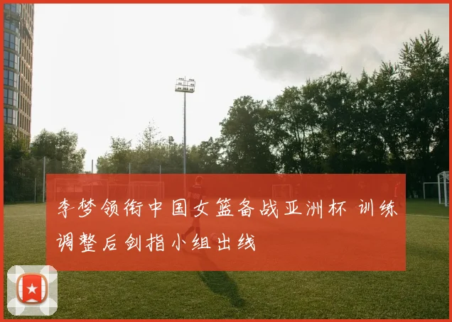 李梦领衔中国女篮备战亚洲杯 训练调整后剑指小组出线