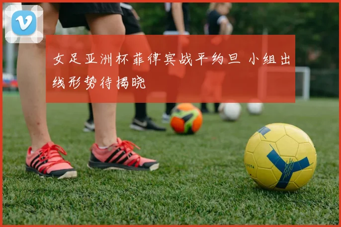 女足亚洲杯菲律宾战平约旦 小组出线形势待揭晓