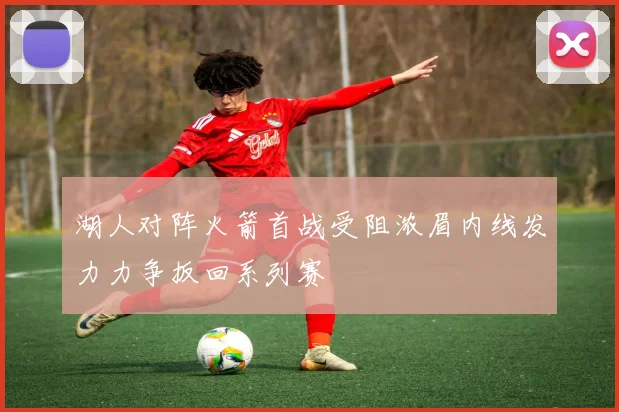 湖人对阵火箭首战受阻浓眉内线发力力争扳回系列赛