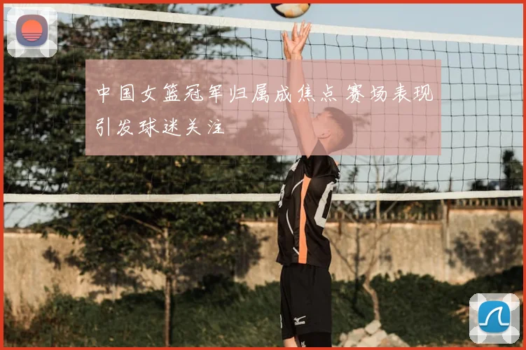 中国女篮冠军归属成焦点 赛场表现引发球迷关注