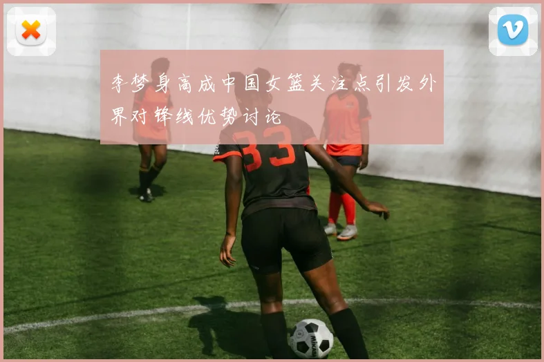 李梦身高成中国女篮关注点引发外界对锋线优势讨论