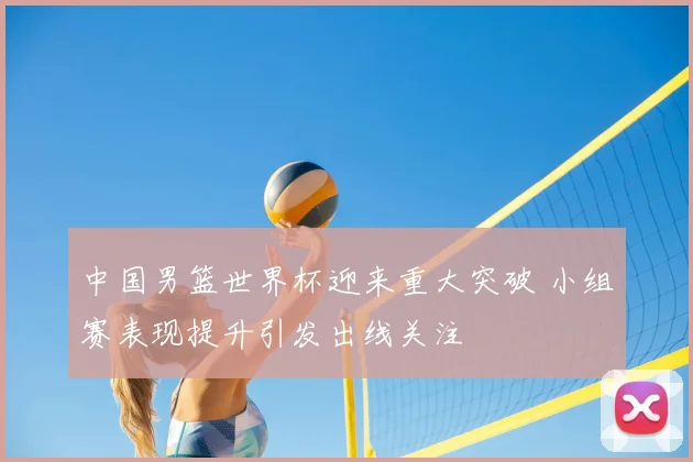 中国男篮世界杯迎来重大突破 小组赛表现提升引发出线关注