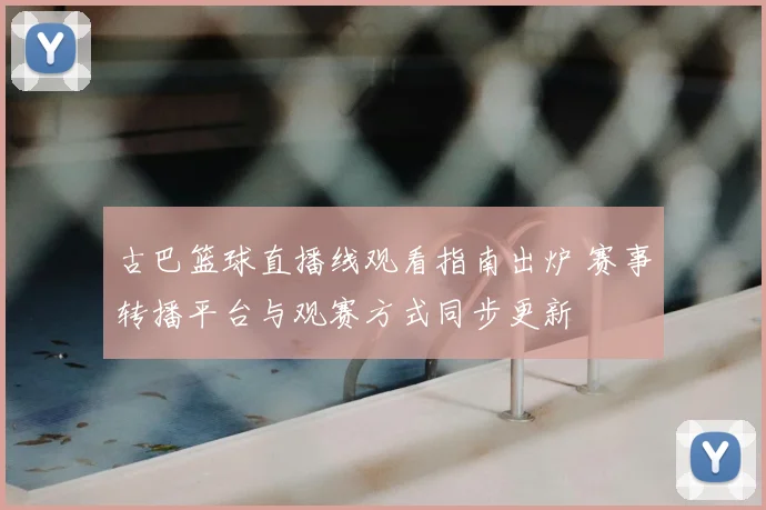 古巴篮球直播线观看指南出炉 赛事转播平台与观赛方式同步更新