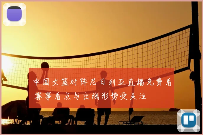 中国女篮对阵尼日利亚直播免费看 赛事看点与出线形势受关注