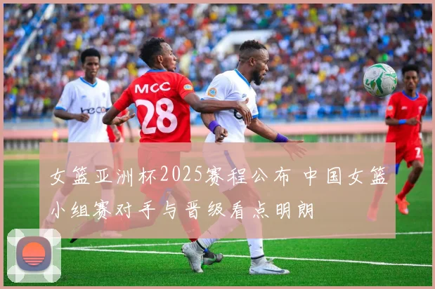 女篮亚洲杯2025赛程公布 中国女篮小组赛对手与晋级看点明朗