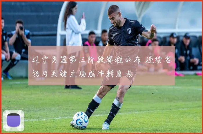辽宁男篮第三阶段赛程公布 连续客场与关键主场成冲刺看点