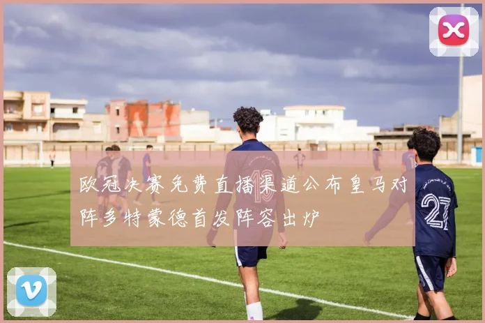 欧冠决赛免费直播渠道公布皇马对阵多特蒙德首发阵容出炉