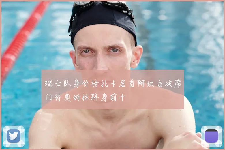 瑞士队身价榜扎卡居首阿坎吉次席门将奥姆林跻身前十