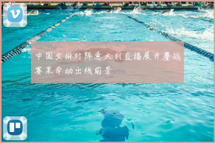 中国女排对阵意大利直播展开鏖战赛果牵动出线前景