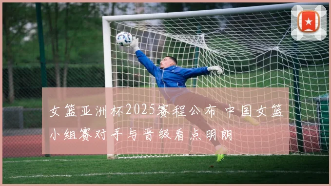 女篮亚洲杯2025赛程公布 中国女篮小组赛对手与晋级看点明朗