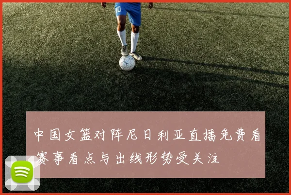 中国女篮对阵尼日利亚直播免费看 赛事看点与出线形势受关注