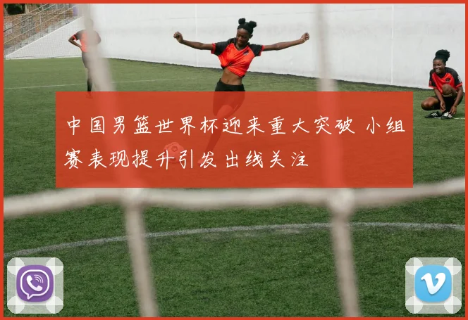 中国男篮世界杯迎来重大突破 小组赛表现提升引发出线关注