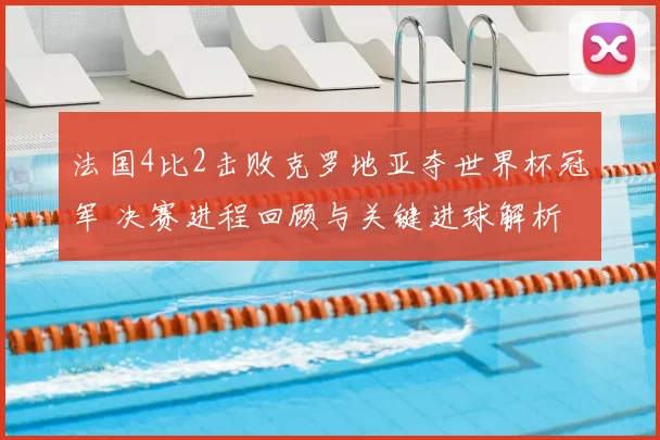 法国4比2击败克罗地亚夺世界杯冠军 决赛进程回顾与关键进球解析