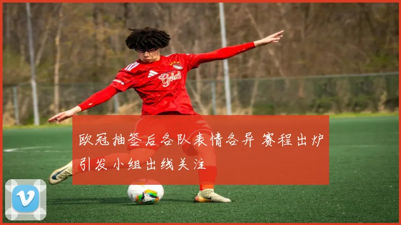 欧冠抽签后各队表情各异 赛程出炉引发小组出线关注