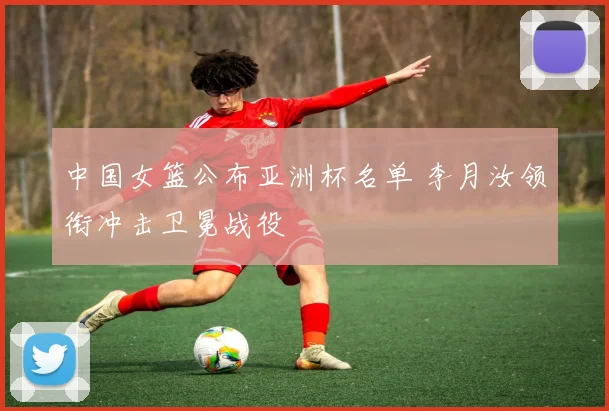 中国女篮公布亚洲杯名单 李月汝领衔冲击卫冕战役
