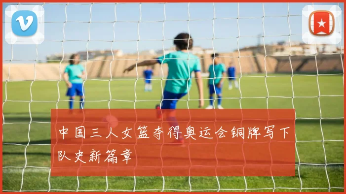 中国三人女篮夺得奥运会铜牌写下队史新篇章