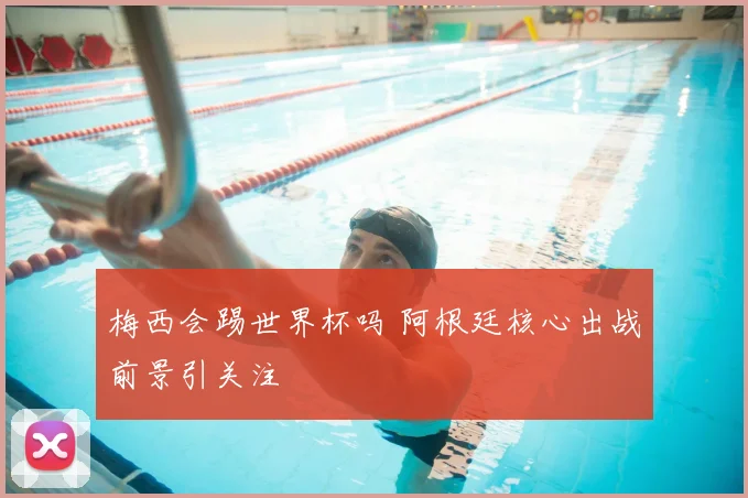 梅西会踢世界杯吗 阿根廷核心出战前景引关注