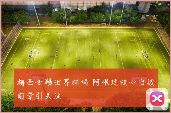 梅西会踢世界杯吗 阿根廷核心出战前景引关注