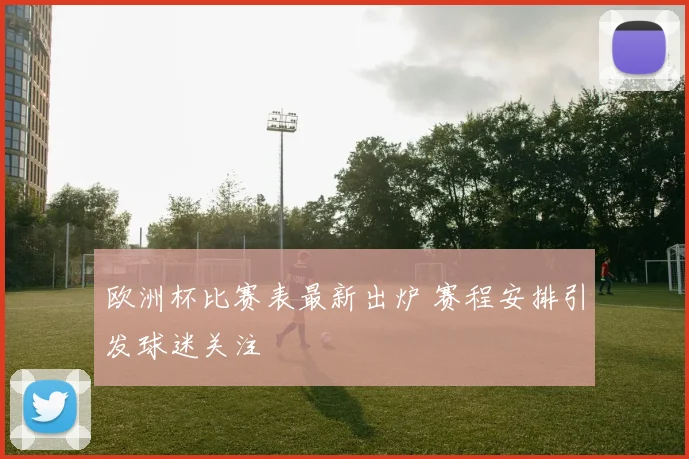欧洲杯比赛表最新出炉 赛程安排引发球迷关注