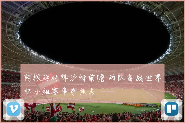 阿根廷对阵沙特前瞻 两队备战世界杯小组赛争夺焦点